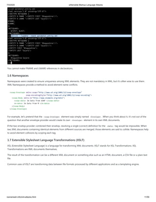 7/5/2020 eXtensible Markup Language Attacks
raviramesh.info/xml-attacks.html 11/59
You cannot make FNAME and LNAME references in declarations.
1.6 Namespaces
Namespaces were created to ensure uniqueness among XML elements. They are not mandatory in XML, but it's often wise to use them.
XML Namespaces provide a method to avoid element name conflicts.
<soap:Envelope xmlns:soap="http://www.w3.org/2001/12/soap-envelope"
soap:encodingStyle="http://www.w3.org/2001/12/soap-encoding">
<soap:Body xmlns:m="http://www.example.org/data">
<soap:data> Im Data from SOAP </soap:data>
<m:data> Im Data from M </m:data>
</soap:Body>
</soap:Envelope>
For example, let's pretend that the <soap:Envelope> element was simply named <Envelope> . When you think about it, it's not out of the
question that another envelope provider would create its own <Envelope> element in its own XML documents.
If the two envelop provider combined their envelop, resolving a single (correct) definition for the <data> tag would be impossible. When
two XML documents containing identical elements from different sources are merged, those elements are said to collide. Namespaces help
to avoid element collisions by scoping each tag.
1.7 Extensible Stylesheet Language Transformations (XSLT)
XSL (Extensible Stylesheet Language) is a language for transforming XML documents. XSLT stands for XSL Transformations. XSL
Transformations are XML documents themselves.
The result of the transformation can be a different XML document or something else such as an HTML document, a CSV file or a plain text
file.
Common uses of XSLT are transforming data between file formats processed by different applications and as a templating engine.
 