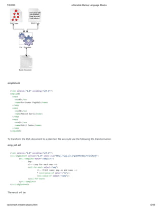 7/5/2020 eXtensible Markup Language Attacks
raviramesh.info/xml-attacks.html 12/59
XML Input XSLT Code
XSLT Processor
<xsl:value-of>
Title:$name
Date:$curdat
</xsl:value-o
Result Document
emplist.xml
<?xml version="1.0" encoding="utf-8"?>
<emplist>
<emp>
<no>49</no>
<name>Ravikumar Paghdal</name>
</emp>
<emp>
<no>50</no>
<name>Mahesh Darji</name>
</emp>
<emp>
<no>51</no>
<name>Rohit Jadav</name>
</emp>
</emplist>
To transform the XML document to a plain text file we could use the following XSL transformation:
emp_xslt.xsl
<?xml version="1.0" encoding="utf-8"?>
<xsl:stylesheet version="1.0" xmlns:xsl="http://www.w3.org/1999/XSL/Transform">
<xsl:template match="/emplist">
Emp:
<!-- Loop for each emp -->
<xsl:for-each select="emp">
<!-- Print name: emp no and name -->
* <xsl:value-of select="no"/>:
<xsl:value-of select="name"/>
</xsl:for-each>
</xsl:template>
</xsl:stylesheet>
The result will be:
 