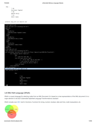7/5/2020 eXtensible Markup Language Attacks
raviramesh.info/xml-attacks.html 13/59
Emp :
* 49:
Ravikumar Paghdal
* 50:
Mahesh Darji
* 51:
Rohit Jadav
xsltproc emp_xslt.xsl emplist.xml
1.8 XML Path Language (XPath)
XPath is a query language for selecting nodes from an XML Document. It is based on a tree representation of the XML document. It is a
major element in the XSLT (Extensible Stylesheet Language Transformations) standard
XPath includes over 200+ built-in functions. Functions for string, numeric, boolean, date and time, node manipulation, etc.
 