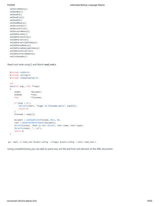 7/5/2020 eXtensible Markup Language Attacks
raviramesh.info/xml-attacks.html 18/59
xmlParseMemory()
xmlReadDoc()
xmlReadFd()
xmlReadFile()
xmlReadIO()
xmlReadMemory()
xmlRecoverDoc()
xmlRecoverFile()
xmlRecoverMemory()
xmlSAXParseDoc()
xmlSAXParseEntity()
xmlSAXParseFile()
xmlSAXParseFileWithData()
xmlSAXParseMemory()
xmlSAXParseMemoryWithData()
xmlSAXUserParseFile()
xmlSAXUserParseMemory()
xmlCtxtReadDoc()
Read root node using C and libxml read_root.c
#include <stdio.h>
#include <string.h>
#include <libxml/parser.h>
int
main(int argc, char **argv)
{
xmlDoc *document;
xmlNode *root;
char *filename;
if (argc < 2) {
fprintf(stderr, "Usage: %s filename.xmln", argv[0]);
return 1;
}
filename = argv[1];
document = xmlReadFile(filename, NULL, 0);
root = xmlDocGetRootElement(document);
fprintf(stdout, "Root is <%s> (%i)n", root->name, root->type);
fprintf(stdout, "...n");
return 0;
}
gcc -Wall -o read_root $(xml2-config --cflags) $(xml2-config --libs) read_root.c
Using compiled binary you can able to parse any xml file and find root element of the XML document.
 