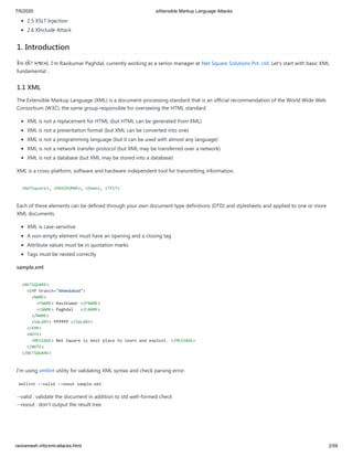 7/5/2020 eXtensible Markup Language Attacks
raviramesh.info/xml-attacks.html 2/59
2.5 XSLT Injection
2.6 XInclude Attack
1. Introduction
કમ છો? મ માં. I'm Ravikumar Paghdal, currently working as a senior manager at Net Square Solutions Pvt. Ltd. Let's start with basic XML
fundamental ..
1.1 XML
The Extensible Markup Language (XML) is a document-processing standard that is an official recommendation of the World Wide Web
Consortium (W3C), the same group responsible for overseeing the HTML standard.
XML is not a replacement for HTML (but HTML can be generated from XML)
XML is not a presentation format (but XML can be converted into one)
XML is not a programming language (but it can be used with almost any language)
XML is not a network transfer protocol (but XML may be transferred over a network)
XML is not a database (but XML may be stored into a database)
XML is a cross-platform, software and hardware independent tool for transmitting information.
<NetSquare>, <RAVIKUMAR>, <Demo>, <TEST>
Each of these elements can be defined through your own document type definitions (DTD) and stylesheets and applied to one or more
XML documents.
XML is case-sensitive
A non-empty element must have an opening and a closing tag
Attribute values must be in quotation marks
Tags must be nested correctly
sample.xml
<NETSQUARE>
<EMP branch="Ahmedabad">
<NAME>
<FNAME> Ravikumar </FNAME>
<LNAME> Paghdal </LNAME>
</NAME>
<SALARY> ₹₹₹₹₹₹ </SALARY>
</EMP>
<NOTE>
<MESSAGE> Net Square is best place to learn and exploit. </MESSAGE>
</NOTE>
</NETSQUARE>
I'm using xmllint utility for validating XML syntax and check parsing error.
xmllint --valid --noout sample.xml
--valid : validate the document in addition to std well-formed check
--noout : don't output the result tree
 