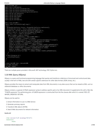 7/5/2020 eXtensible Markup Language Attacks
raviramesh.info/xml-attacks.html 21/59
There are multiple parser provided in Microsoft .NET technology, PHP, Python etc.
1.10 XML Query (XQuery)
XQuery is a query and functional programming language that queries and transforms collections of structured and unstructured data,
usually in the form of XML, text and with vendor-specific extensions for other data formats (JSON, binary, etc.).
XQuery provides the means to extract and manipulate data from XML documents or any data source that can be viewed as XML, such as
relational databases or office documents.
XQuery contains a superset of XPath expression syntax to address specific parts of an XML document. It supplements this with a SQL-like
"FLWOR expression" for performing joins. A FLWOR expression is constructed from the five clauses after which it is named: FOR, LET,
WHERE, ORDER BY, RETURN.
XQuery can be used to:
1. Extract information to use in a Web Service
2. Generate summary reports
3. Transform XML data to XHTML
4. Search Web documents for relevant information
book.xml
<?xml version="1.0" encoding="UTF-8"?>
<bookstore>
<book>
 