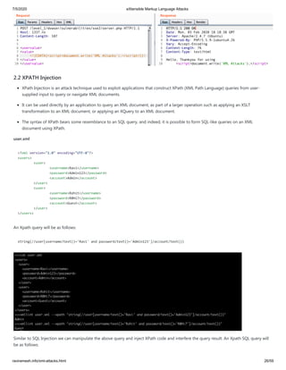 7/5/2020 eXtensible Markup Language Attacks
raviramesh.info/xml-attacks.html 26/59
2.2 XPATH Injection
XPath Injection is an attack technique used to exploit applications that construct XPath (XML Path Language) queries from user-
supplied input to query or navigate XML documents.
It can be used directly by an application to query an XML document, as part of a larger operation such as applying an XSLT
transformation to an XML document, or applying an XQuery to an XML document.
The syntax of XPath bears some resemblance to an SQL query, and indeed, it is possible to form SQL-like queries on an XML
document using XPath.
user.xml
<?xml version="1.0" encoding="UTF-8"?>
<users>
<user>
<username>Ravi</username>
<password>Admin123</password>
<account>Admin</account>
</user>
<user>
<username>Rohit</username>
<password>R0Hi7</password>
<account>Guest</account>
</user>
</users>
An Xpath query will be as follows:
string(//user[username/text()='Ravi' and password/text()='Admin123']/account/text())
Similar to SQL Injection we can manipulate the above query and inject XPath code and interfere the query result. An Xpath SQL query will
be as follows:
 