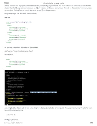 7/5/2020 eXtensible Markup Language Attacks
raviramesh.info/xml-attacks.html 30/59
XQuery Injection uses improperly validated data that is passed to XQuery commands. This inturn will execute commands on behalf of the
attacker that the XQuery routines have access to. XQuery injection can be used to enumerate elements on the victim's environment, inject
commands to the local host, or execute queries to remote files and data sources.
Using the example XML document below, user.xml.
user.xml
<?xml version="1.0" encoding="UTF-8"?>
<users>
<user>
<username>Ravi</username>
<password>Admin123</password>
<account>Admin</account>
</user>
<user>
<username>Rohit</username>
<password>R0Hi7</password>
<account>Guest</account>
</user>
</users>
An typical XQuery of this document for the user Ravi:
doc("user.xml")/users/user[username="Ravi"]
Would return:
<user>
<username>Ravi</username>
<password>Admin123</password>
<account>Admin</account>
</user>
Assuming that the XQuery gets its user name string from the input, an attacker can manipulate this query into returning the set of all users.
By providing the input string
xxx" or "1"="1
the XQuery becomes:
 