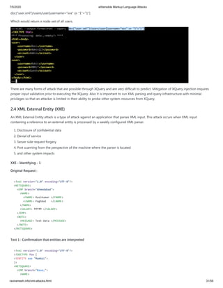 7/5/2020 eXtensible Markup Language Attacks
raviramesh.info/xml-attacks.html 31/59
doc("user.xml")/users/user[username="xxx" or "1"="1"]
Which would return a node-set of all users.
There are many forms of attack that are possible through XQuery and are very difficult to predict. Mitigation of XQuery injection requires
proper input validation prior to executing the XQuery. Also it is important to run XML parsing and query infrastructure with minimal
privileges so that an attacker is limited in their ability to probe other system resources from XQuery.
2.4 XML External Entity (XXE)
An XML External Entity attack is a type of attack against an application that parses XML input. This attack occurs when XML input
containing a reference to an external entity is processed by a weakly configured XML parser.
1. Disclosure of confidential data
2. Denial of service
3. Server side request forgery
4. Port scanning from the perspective of the machine where the parser is located
5. and other system impacts
XXE - Identifying - 1
Original Request :
<?xml version="1.0" encoding="UTF-8"?>
<NETSQUARE>
<EMP branch="Ahmedabad">
<NAME>
<FNAME> Ravikumar </FNAME>
<LNAME> Paghdal </LNAME>
</NAME>
<SALARY> ₹₹₹₹₹ </SALARY>
</EMP>
<NOTE>
<MESSAGE> Text Data </MESSAGE>
</NOTE>
</NETSQUARE>
Test 1 : Confirmation that entities are interpreted
<?xml version="1.0" encoding="UTF-8"?>
<!DOCTYPE foo [
<!ENTITY xxe "Mumbai">
]>
<NETSQUARE>
<EMP branch="&xxe;">
<NAME>
 