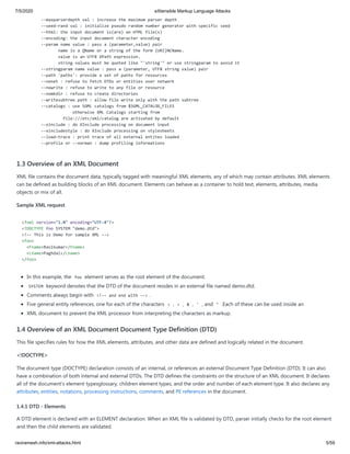 7/5/2020 eXtensible Markup Language Attacks
raviramesh.info/xml-attacks.html 5/59
--maxparserdepth val : increase the maximum parser depth
--seed-rand val : initialize pseudo random number generator with specific seed
--html: the input document is(are) an HTML file(s)
--encoding: the input document character encoding
--param name value : pass a (parameter,value) pair
name is a QName or a string of the form {URI}NCName.
value is an UTF8 XPath expression.
string values must be quoted like "'string'" or use stringparam to avoid it
--stringparam name value : pass a (parameter, UTF8 string value) pair
--path 'paths': provide a set of paths for resources
--nonet : refuse to fetch DTDs or entities over network
--nowrite : refuse to write to any file or resource
--nomkdir : refuse to create directories
--writesubtree path : allow file write only with the path subtree
--catalogs : use SGML catalogs from $SGML_CATALOG_FILES
otherwise XML Catalogs starting from
file:///etc/xml/catalog are activated by default
--xinclude : do XInclude processing on document input
--xincludestyle : do XInclude processing on stylesheets
--load-trace : print trace of all external entites loaded
--profile or --norman : dump profiling informations
1.3 Overview of an XML Document
XML file contains the document data, typically tagged with meaningful XML elements, any of which may contain attributes. XML elements
can be defined as building blocks of an XML document. Elements can behave as a container to hold text, elements, attributes, media
objects or mix of all.
Sample XML request
<?xml version="1.0" encoding="UTF-8"?>
<!DOCTYPE foo SYSTEM "demo.dtd">
<!-- This is Demo for sample XML -->
<foo>
<Fname>Ravikumar</Fname>
<Lname>Paghdal</Lname>
</foo>
In this example, the foo element serves as the root element of the document.
SYSTEM keyword denotes that the DTD of the document resides in an external file named demo.dtd.
Comments always begin with <!-- and end with --> .
Five general entity references, one for each of the characters < , > , & , ' , and " .Each of these can be used inside an
XML document to prevent the XML processor from interpreting the characters as markup.
1.4 Overview of an XML Document Document Type Definition (DTD)
This file specifies rules for how the XML elements, attributes, and other data are defined and logically related in the document.
<!DOCTYPE>
The document type (DOCTYPE) declaration consists of an internal, or references an external Document Type Definition (DTD). It can also
have a combination of both internal and external DTDs. The DTD defines the constraints on the structure of an XML document. It declares
all of the document's element typesglossary, children element types, and the order and number of each element type. It also declares any
attributes, entities, notations, processing instructions, comments, and PE references in the document.
1.4.1 DTD - Elements
A DTD element is declared with an ELEMENT declaration. When an XML file is validated by DTD, parser initially checks for the root element
and then the child elements are validated.
 
