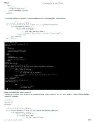 7/5/2020 eXtensible Markup Language Attacks
raviramesh.info/xml-attacks.html 52/59
<emp>
<no>50</no>
<name>Mahesh Darji</name>
<password>Admin@345</password>
</emp>
</emplist>
To transform the XML document to a plain text file we could use the following XSL transformation:
<?xml version="1.0" encoding="utf-8"?>
<xsl:stylesheet version="1.0" xmlns:xsl="http://www.w3.org/1999/XSL/Transform">
<xsl:template match="/emplist">
Emp:<!-- Loop for each emp -->
<xsl:for-each select="emp">
<!-- Print name: emp no and name -->
* <xsl:value-of select="no"/>: <xsl:value-of select="name"/>
</xsl:for-each>
</xsl:template>
</xsl:stylesheet>
Fingerprinting with the system-property()
The name of the vendor of the library can be retrieved using the “system-property()” function, which is part of the XSLT v1.0 standard and
all libraries implement.
xsl:vendor
xsl:vendor-url
xsl:version
<?xml version="1.0" encoding="utf-8"?>
<xsl:stylesheet version="1.0" xmlns:xsl="http://www.w3.org/1999/XSL/Transform">
<xsl:template match="/emplist">
Emp:<!-- Loop for each emp -->
<xsl:for-each select="emp">
<!-- Print name: emp no and name -->
 