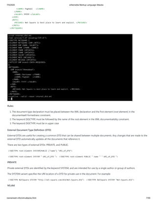 7/5/2020 eXtensible Markup Language Attacks
raviramesh.info/xml-attacks.html 7/59
<LNAME> Paghdal </LNAME>
</NAME>
<SALARY> ₹₹₹₹₹ </SALARY>
</EMP>
<NOTE>
<MESSAGE> Net Square is best place to learn and exploit. </MESSAGE>
</NOTE>
</NETSQUARE>
Rules:
1. The document type declaration must be placed between the XML declaration and the first element (root element) in the
documentwell-formedness constraint.
2. The keyword DOCTYPE must be followed by the name of the root element in the XML documentvalidity constraint.
3. The keyword DOCTYPE must be in upper case
External Document Type Definition (DTD)
External DTDs are useful for creating a common DTD that can be shared between multiple documents. Any changes that are made to the
external DTD automatically updates all the documents that reference it.
There are two types of external DTDs: PRIVATE, and PUBLIC.
<!DOCTYPE root-element SYSTEM|PUBLIC ["name"] "URI_of_DTD">
<!DOCTYPE root-element SYSTEM " URI_of_DTD "> <!DOCTYPE root-element PUBLIC " name " " URI_of_DTD ">
PRIVATE
Private external DTDs are identified by the keyword SYSTEM, and are intended for use by a single author or group of authors.
The SYSTEM variant specifies the URI location of a DTD for private use in the document. For example:
<!DOCTYPE NetSquare SYSTEM "http://net-square.com/dtd/Net-Square.dtd"> <!DOCTYPE NetSquare SYSTEM "Net-Square.dtd">
NS.dtd
 