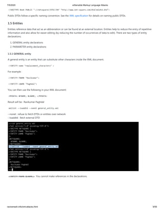 7/5/2020 eXtensible Markup Language Attacks
raviramesh.info/xml-attacks.html 9/59
<!DOCTYPE Book PUBLIC "-//netsquare//DTD//EN" "http://www.net-square.com/dtd/xmldtd.dtd">
Public DTDs follow a specific naming convention. See the XML specification for details on naming public DTDs.
1.5 Entities
Entities reference data that act as an abbreviation or can be found at an external location. Entities help to reduce the entry of repetitive
information and also allow for easier editing (by reducing the number of occurrences of data to edit). There are two types of entity
declarations:
1. GENERAL entity declarations
2. PARAMETER entity declarations
1.5.1 GENERAL entity
A general entity is an entity that can substitute other characters inside the XML document.
<!ENTITY name "replacement_characters" >
For example :
<!ENTITY FNAME "Ravikumar">
<!ENTITY LNAME "Paghdal">
You can then use the following in your XML document:
<MYDATA> &FNAME; &LNAME; </MYDATA>
Result will be : Ravikumar Paghdal
xmllint --loaddtd --noent general_entity.xml
--nonet : refuse to fetch DTDs or entities over network
--loaddtd : fetch external DTD
<!ENTITY FNAME &LNAME;> You cannot make references in the declarations.
 
