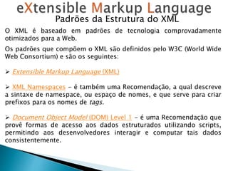 Padrões da Estrutura do XML
O XML é baseado em padrões de tecnologia comprovadamente
otimizados para a Web.
Os padrões que compõem o XML são definidos pelo W3C (World Wide
Web Consortium) e são os seguintes:
 Extensible Markup Language (XML)
 XML Namespaces - é também uma Recomendação, a qual descreve
a sintaxe de namespace, ou espaço de nomes, e que serve para criar
prefixos para os nomes de tags.
 Document Object Model (DOM) Level 1 - é uma Recomendação que
provê formas de acesso aos dados estruturados utilizando scripts,
permitindo aos desenvolvedores interagir e computar tais dados
consistentemente.
 