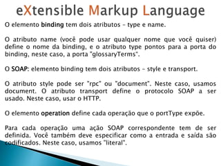 O elemento binding tem dois atributos – type e name.
O atributo name (você pode usar qualquer nome que você quiser)
define o nome da binding, e o atributo type pontos para a porta do
binding, neste caso, a porta "glossaryTerms“.
O SOAP: elemento binding tem dois atributos – style e transport.
O atributo style pode ser "rpc" ou "document". Neste caso, usamos
document. O atributo transport define o protocolo SOAP a ser
usado. Neste caso, usar o HTTP.
O elemento operation define cada operação que o portType expõe.
Para cada operação uma ação SOAP correspondente tem de ser
definida. Você também deve especificar como a entrada e saída são
codificados. Neste caso, usamos "literal".
 