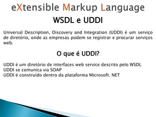 WSDL e UDDI
Universal Description, Discovery and Integration (UDDI) é um serviço
de diretório, onde as empresas podem se registrar e procurar serviços
web.
O que é UDDI?
UDDI é um diretório de interfaces web service descrito pelo WSDL
UDDI se comunica via SOAP
UDDI é construído dentro da plataforma Microsoft. NET
 
