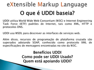 O que é UDDI baseia?
UDDI utiliza World Wide Web Consortium (W3C) e Internet Engineering
Task Force (IETF) padrões de Internet, tais como XML, HTTP e
protocolos DNS.
UDDI usa WSDL para descrever as interfaces de serviços web.
Além disso, recursos de programação de plataforma cruzada são
superados adotando SOAP, conhecido como protocolo XML de
especificações de mensagens encontradas no site da W3C.
Benefícios UDDI
Como pode ser UDDI Usado?
Quem está apoiando UDDI?
 