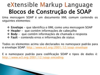 Blocos de Construção de SOAP
Uma mensagem SOAP é um documento XML comum contendo os
seguintes elementos:
 Envelope - que identifica o XML como uma mensagem SOAP
 Header - que contém informações de cabeçalho
 Body - que contém informações de chamada e resposta
 Fault - contendo erros e informações de status
Todos os elementos acima são declarados no namespace padrão para
o envelope SOAP: http://www.w3.org/2001/12/soap-envelope
E o namespace padrão para codificação SOAP e tipos de dados é:
http://www.w3.org/2001/12/soap-encoding
 