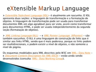  Extensible Stylesheet Language (XSL)- é atualmente um rascunho. O XSL
apresenta duas seções: a linguagem de transformação e a formatação de
objetos. A linguagem de transformação pode ser usada para transformar
documentos XML em algo agradável para ser visto, assim como transformar
para documentos HTML, e pode ser usada independentemente da segunda
seção (formatação de objetos).
 XML Linking Language (XLL) - e XML Pointer Language (XPointer) - são
também rascunhos. O XLL é uma linguagem de construção de links que é
similar aos links HTML, sendo que é mais poderosa, porque os links podem
ser multidirecionais, e podem existir a nível de objetos, e não somente a
nível de página.
Os esquemas modelados para XML descritos pelo W3C em XML- Data Note -
e Document Content Description for XML (DCD) - estão ainda sendo
desenvolvidos (consulta: XML- Data Working Group).
 