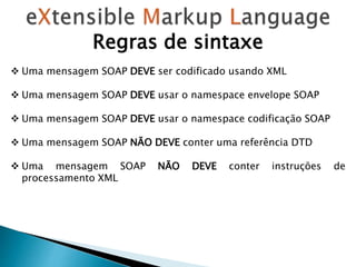 Regras de sintaxe
 Uma mensagem SOAP DEVE ser codificado usando XML
 Uma mensagem SOAP DEVE usar o namespace envelope SOAP
 Uma mensagem SOAP DEVE usar o namespace codificação SOAP
 Uma mensagem SOAP NÃO DEVE conter uma referência DTD
 Uma mensagem SOAP NÃO DEVE conter instruções de
processamento XML
 
