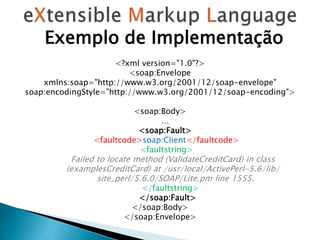 <?xml version="1.0"?>
<soap:Envelope
xmlns:soap="http://www.w3.org/2001/12/soap-envelope"
soap:encodingStyle="http://www.w3.org/2001/12/soap-encoding">
<soap:Body>
…
<soap:Fault>
<faultcode>soap:Client</faultcode>
<faultstring>
Failed to locate method (ValidateCreditCard) in class
(examplesCreditCard) at /usr/local/ActivePerl-5.6/lib/
site_perl/5.6.0/SOAP/Lite.pm line 1555.
</faultstring>
</soap:Fault>
</soap:Body>
</soap:Envelope>
Exemplo de Implementação
 
