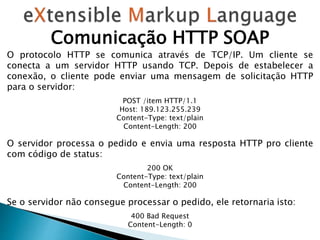 Comunicação HTTP SOAP
O protocolo HTTP se comunica através de TCP/IP. Um cliente se
conecta a um servidor HTTP usando TCP. Depois de estabelecer a
conexão, o cliente pode enviar uma mensagem de solicitação HTTP
para o servidor:
POST /item HTTP/1.1
Host: 189.123.255.239
Content-Type: text/plain
Content-Length: 200
O servidor processa o pedido e envia uma resposta HTTP pro cliente
com código de status:
200 OK
Content-Type: text/plain
Content-Length: 200
Se o servidor não consegue processar o pedido, ele retornaria isto:
400 Bad Request
Content-Length: 0
 