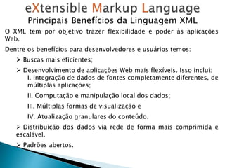 Principais Benefícios da Linguagem XML
O XML tem por objetivo trazer flexibilidade e poder às aplicações
Web.
Dentre os benefícios para desenvolvedores e usuários temos:
 Buscas mais eficientes;
 Desenvolvimento de aplicações Web mais flexíveis. Isso inclui:
I. Integração de dados de fontes completamente diferentes, de
múltiplas aplicações;
II. Computação e manipulação local dos dados;
III. Múltiplas formas de visualização e
IV. Atualização granulares do conteúdo.
 Distribuição dos dados via rede de forma mais comprimida e
escalável.
 Padrões abertos.
 