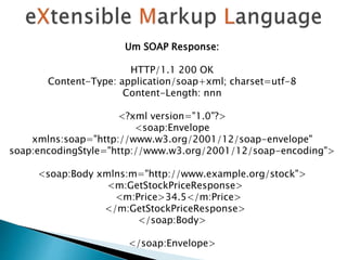Um SOAP Response:
HTTP/1.1 200 OK
Content-Type: application/soap+xml; charset=utf-8
Content-Length: nnn
<?xml version="1.0"?>
<soap:Envelope
xmlns:soap="http://www.w3.org/2001/12/soap-envelope"
soap:encodingStyle="http://www.w3.org/2001/12/soap-encoding">
<soap:Body xmlns:m="http://www.example.org/stock">
<m:GetStockPriceResponse>
<m:Price>34.5</m:Price>
</m:GetStockPriceResponse>
</soap:Body>
</soap:Envelope>
 