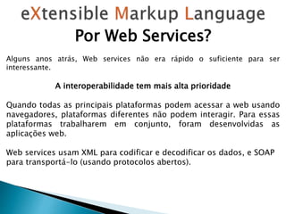 Por Web Services?
Alguns anos atrás, Web services não era rápido o suficiente para ser
interessante.
A interoperabilidade tem mais alta prioridade
Quando todas as principais plataformas podem acessar a web usando
navegadores, plataformas diferentes não podem interagir. Para essas
plataformas trabalharem em conjunto, foram desenvolvidas as
aplicações web.
Web services usam XML para codificar e decodificar os dados, e SOAP
para transportá-lo (usando protocolos abertos).
 