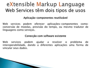 Web Services têm dois tipos de usos
Aplicação-componentes reutilizável
Web services podem oferecer aplicações-componentes como:
conversão de moedas, previsão do tempo, ou mesmo tradutor de
linguagens como serviços.
Conecção com software existente
Web services podem ajudar a resolver o problema de
interoperabilidade, dando a diferentes aplicações uma forma de
vincular seus dados.
 