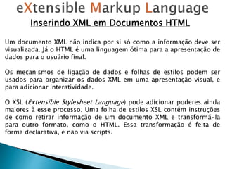 Inserindo XML em Documentos HTML
Um documento XML não indica por si só como a informação deve ser
visualizada. Já o HTML é uma linguagem ótima para a apresentação de
dados para o usuário final.
Os mecanismos de ligação de dados e folhas de estilos podem ser
usados para organizar os dados XML em uma apresentação visual, e
para adicionar interatividade.
O XSL (Extensible Stylesheet Language) pode adicionar poderes ainda
maiores à esse processo. Uma folha de estilos XSL contém instruções
de como retirar informação de um documento XML e transformá-la
para outro formato, como o HTML. Essa transformação é feita de
forma declarativa, e não via scripts.
 