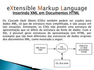 Os Cascade Style Sheets (CSSs) também podem ser usados para
dados XML, só que de estrutura mais simplificada, e são usuais em
tais situações. Entretanto, os CSSs não provém uma estrutura de
apresentação que se difere da estrutura da fonte de dados. Com o
XSL, é possível gerar estruturas de apresentação (em HTML, por
exemplo) que são bem diferentes das estruturas de dados originais
dos documentos XML, como mostrado a seguir.
Inserindo XML em Documentos HTML
 