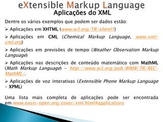 Aplicações do XML
Dentre os vários exemplos que podem ser dados estão:
 Aplicações em XHTML (www.w3.org/TR/xhtml1)
 Aplicações em CML (Chemical Markup Language, www.xml-
cml.org)
 Aplicações em previsões de tempo (Weather Observation Markup
Language)
 Aplicações nas descrições de conteúdo matemático com MathML
(Math Markup Language) - http://www.w3.org/pub/WWW/TR/REC-
MathML/.
 Aplicações de voz interativas (Extensible Phone Markup Language
- XPML)
Uma lista mais completa de aplicações pode ser encontrada
em www.oasis-open.org/cover/xml.html#applications
 