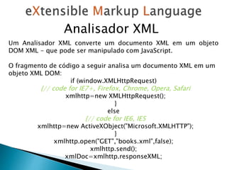 Analisador XML
Um Analisador XML converte um documento XML em um objeto
DOM XML - que pode ser manipulado com JavaScript.
O fragmento de código a seguir analisa um documento XML em um
objeto XML DOM:
if (window.XMLHttpRequest)
{// code for IE7+, Firefox, Chrome, Opera, Safari
xmlhttp=new XMLHttpRequest();
}
else
{// code for IE6, IE5
xmlhttp=new ActiveXObject("Microsoft.XMLHTTP");
}
xmlhttp.open("GET","books.xml",false);
xmlhttp.send();
xmlDoc=xmlhttp.responseXML;
 
