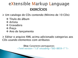 EXERCÍCIOS
 Um catalogo de CDs contendo (Mínimo de 10 CDs):
 Título do álbum
 Artista
 Gravadora
 Preço
 Ano de lançamento
 Editar o arquivo XML acima adicionado categorias aos
CDs usando elementos com atributos
Dica: Caracteres portugueses
<?xml version="1.0" encoding="ISO-8859-1" ?>
 