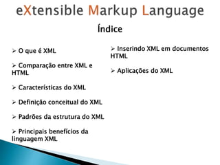  O que é XML
 Comparação entre XML e
HTML
 Características do XML
 Definição conceitual do XML
 Padrões da estrutura do XML
 Principais benefícios da
linguagem XML
 Inserindo XML em documentos
HTML
 Aplicações do XML
Índice
 
