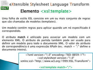 Elemento <xsl:template>
Uma folha de estilo XSL consiste em um ou mais conjunto de regras
que são chamadas de modelos (templates).
Um modelo contém regras para aplicar quando um nó especificado é
correspondido.
O atributo match é utilizado para associar um modelo com um
elemento XML. O atributo de partida também pode ser usado para
definir um modelo para todo o documento XML. O valor do atributo
de correspondência é uma expressão XPath (ex.: match = "/" define o
documento inteiro).
<?xml version="1.0" encoding="ISO-8859-1"?>
<xsl:stylesheet version="1.0"
xmlns:xsl="http://www.w3.org/1999/XSL/Transform">
<xsl:template match="/">
 