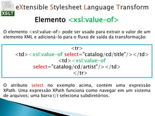 Elemento <xsl:value-of>
O elemento <xsl:value-of> pode ser usado para extrair o valor de um
elemento XML e adicioná-lo para o fluxo de saída da transformação:
<tr>
<td><xsl:value-of select="catalog/cd/title"/></td>
<td><xsl:value-of
select="catalog/cd/artist"/></td>
</tr>
O atributo select no exemplo acima, contém uma expressão
XPath. Uma expressão XPath funciona como navegar em um sistema
de arquivos; uma barra (/) seleciona subdiretórios.
 