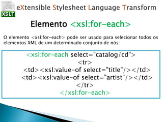 Elemento <xsl:for-each>
O elemento <xsl:for-each> pode ser usado para selecionar todos os
elementos XML de um determinado conjunto de nós:
<xsl:for-each select="catalog/cd">
<tr>
<td><xsl:value-of select="title"/></td>
<td><xsl:value-of select="artist"/></td>
</tr>
</xsl:for-each>
 