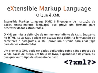 Extensible Markup Language (XML) é linguagem de marcação de
dados (meta-markup language) que provê um formato para
descrever dados estruturados.
O XML permite a definição de um número infinito de tags. Enquanto
no HTML, se as tags podem ser usadas para definir a formatação de
caracteres e parágrafos, o XML provê um sistema para criar tags
para dados estruturados.
Um elemento XML pode ter dados declarados como sendo preços de
venda, taxas de preço, um título de livro, a quantidade de chuva, ou
qualquer outro tipo de elemento de dado.
O Que é XML
 