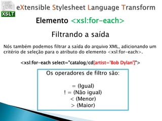 Filtrando a saída
Nós também podemos filtrar a saída do arquivo XML, adicionando um
critério de seleção para o atributo do elemento <xsl:for-each>.
<xsl:for-each select="catalog/cd[artist='Bob Dylan']">
Elemento <xsl:for-each>
Os operadores de filtro são:
= (Igual)
! = (Não igual)
< (Menor)
> (Maior)
 