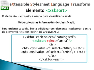 Elemento <xsl:sort>
O elemento <xsl:sort> é usado para classificar a saída.
Onde colocar as informações de classificação
Para ordenar a saída, basta adicionar um elemento <xsl:sort> dentro
do elemento <xsl:for-each> no arquivo XSL:
<xsl:for-each select="catalog/cd">
<xsl:sort select="artist"/>
<tr>
<td><xsl:value-of select="title"/></td>
<td><xsl:value-of select="artist"/></td>
</tr>
</xsl:for-each>
 