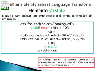 Elemento <xsl:if>
É usado para colocar um teste condicional contra o conteúdo do
arquivo XML.
<xsl:for-each select="catalog/cd">
<xsl:if test="price > 10">
<tr>
<td><xsl:value-of select="title"/></td>
<td><xsl:value-of select="artist"/></td>
</tr>
</xsl:if>
</xsl:for-each>
O código acima irá apenas produzir os
elementos do título e artista dos CDs que tem
um preço que é superior a 10.
 