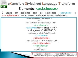 Elemento <xsl:choose>
É usado em conjunto com os elementos <xsl:when> e
<xsl:otherwise> para expressar múltiplos testes condicionais.
<xsl:for-each select="catalog/cd">
<tr>
<td><xsl:value-of select="title"/></td>
<xsl:choose>
<xsl:when test="price > 10">
<td bgcolor=" #FFD700 ">
<xsl:value-of select="artist"/></td>
</xsl:when>
<xsl:otherwise>
<td><xsl:value-of select="artist"/></td>
</xsl:otherwise>
</xsl:choose>
</tr>
</xsl:for-each>
O código acima irá adicionar uma cor de fundo dourada para
a coluna "Artista" quando o preço do CD for maior que 10.
 