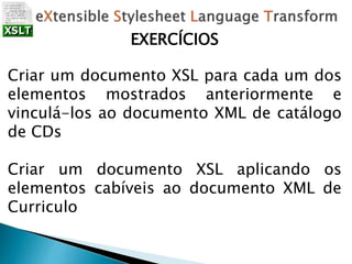 EXERCÍCIOS
Criar um documento XSL para cada um dos
elementos mostrados anteriormente e
vinculá-los ao documento XML de catálogo
de CDs
Criar um documento XSL aplicando os
elementos cabíveis ao documento XML de
Curriculo
 