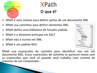O que é?
 XPath é uma sintaxe para definir partes de um documento XML
 XPath usa caminhos para definir elementos XML
 XPath define uma biblioteca de funções padrão
 XPath é o elemento principal em XSLT
 XPath não é escrito em XML
 XPath é um padrão W3C
XPath usa expressões de caminho para identificar nós em um
documento XML. Essas expressões de caminho se parecem muito com
as expressões que você vê quando você trabalha num sistema de
arquivos de um computador.
 