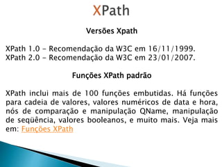 Versões Xpath
XPath 1.0 - Recomendação da W3C em 16/11/1999.
XPath 2.0 - Recomendação da W3C em 23/01/2007.
Funções XPath padrão
XPath inclui mais de 100 funções embutidas. Há funções
para cadeia de valores, valores numéricos de data e hora,
nós de comparação e manipulação QName, manipulação
de seqüência, valores booleanos, e muito mais. Veja mais
em: Funções XPath
 