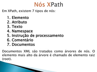 Em XPath, existem 7 tipos de nós:
1. Elemento
2. Atributo
3. Texto
4. Namespace
5. Instrução de processamento
6. Comentário
7. Documentos
Documentos XML são tratados como árvores de nós. O
elemento mais alto da árvore é chamado de elemento raiz
(root).
 